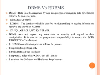 DBMS VS RDBMS
 DBMS : Data Base Management System is a process of managing data for efficient
retrieval & storage of data.
 Ex: Sybase , FoxPro
 RDBMS : The database which is used by relations(tables) to acquire information
retrieval are known as RDBMS
 EX: SQL, ORACLE,MY-SQLSERVER
DBMS does not impose any constraints or security with regard to data
manipulation. It is user or the programmer responsibility to ensure the ACID
PROPERTY of the database
In DBMS Normalization process will not be present.
It supports Single User only
It treats Data as Files internally
It supports 3 rules of E.F.CODD out off 12 rules
It requires low Software and Hardware Requirements.
 
