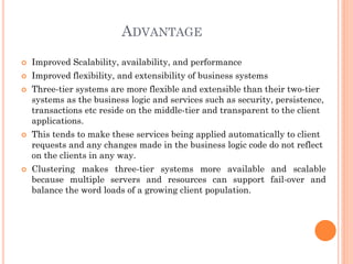 ADVANTAGE
 Improved Scalability, availability, and performance
 Improved flexibility, and extensibility of business systems
 Three-tier systems are more flexible and extensible than their two-tier
systems as the business logic and services such as security, persistence,
transactions etc reside on the middle-tier and transparent to the client
applications.
 This tends to make these services being applied automatically to client
requests and any changes made in the business logic code do not reflect
on the clients in any way.
 Clustering makes three-tier systems more available and scalable
because multiple servers and resources can support fail-over and
balance the word loads of a growing client population.
 