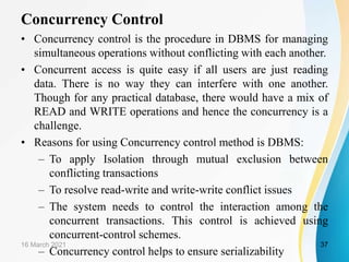 Concurrency Control
• Concurrency control is the procedure in DBMS for managing
simultaneous operations without conflicting with each another.
• Concurrent access is quite easy if all users are just reading
data. There is no way they can interfere with one another.
Though for any practical database, there would have a mix of
READ and WRITE operations and hence the concurrency is a
challenge.
• Reasons for using Concurrency control method is DBMS:
– To apply Isolation through mutual exclusion between
conflicting transactions
– To resolve read-write and write-write conflict issues
– The system needs to control the interaction among the
concurrent transactions. This control is achieved using
concurrent-control schemes.
– Concurrency control helps to ensure serializability
16 March 2021 37
 