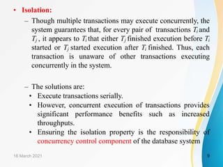 • Isolation:
– Though multiple transactions may execute concurrently, the
system guarantees that, for every pair of transactions Ti and
Tj , it appears to Ti that either Tj finished execution before Ti
started or Tj started execution after Ti finished. Thus, each
transaction is unaware of other transactions executing
concurrently in the system.
– The solutions are:
• Execute transactions serially.
• However, concurrent execution of transactions provides
significant performance benefits such as increased
throughputs.
• Ensuring the isolation property is the responsibility of
concurrency control component of the database system
16 March 2021 9
 