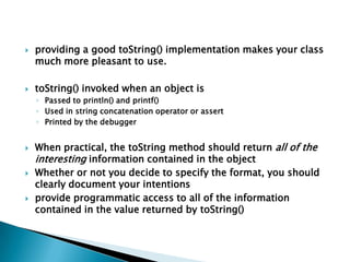    providing a good toString() implementation makes your class
    much more pleasant to use.

   toString() invoked when an object is
    ◦ Passed to println() and printf()
    ◦ Used in string concatenation operator or assert
    ◦ Printed by the debugger


   When practical, the toString method should return all of the
    interesting information contained in the object
   Whether or not you decide to specify the format, you should
    clearly document your intentions
   provide programmatic access to all of the information
    contained in the value returned by toString()
 