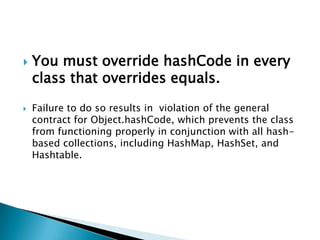    You must override hashCode in every
    class that overrides equals.

   Failure to do so results in violation of the general
    contract for Object.hashCode, which prevents the class
    from functioning properly in conjunction with all hash-
    based collections, including HashMap, HashSet, and
    Hashtable.
 