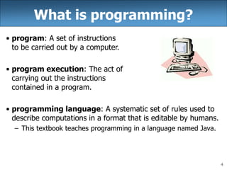 4
What is programming?
• program: A set of instructions
to be carried out by a computer.
• program execution: The act of
carrying out the instructions
contained in a program.
• programming language: A systematic set of rules used to
describe computations in a format that is editable by humans.
– This textbook teaches programming in a language named Java.
 