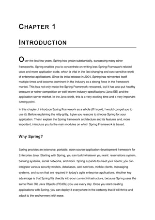 CHAPTER 1
INTRODUCTION
Over the last few years, Spring has grown substantially, surpassing many other
frameworks. Spring enables you to concentrate on writing less Spring-Framework-related
code and more application code, which is vital in the fast-changing and cost-sensitive world
of enterprise applications. Since its initial release in 2004, Spring has reinvented itself
multiple times and become prominent in the industry as a strong force in the framework
market. This has not only made the Spring Framework renowned, but it has also put healthy
pressure or rather competition on well-known industry specifications (Java EE) and the
application-server market. In the Java world, this is a very exciting time and a very important
turning point.
In this chapter, I introduce Spring Framework as a whole (If I could, I would compel you to
use it). Before explaining the nitty-gritty, I give you reasons to choose Spring for your
application. Then I explain the Spring framework architecture and its features and, more
important, introduce you to the main modules on which Spring Framework is based.
The complete book is available as a blog entry in www.javacodebook.com.
Why Spring?
Spring provides an extensive, portable, open source-application-development framework for
Enterprise Java. Starting with Spring, you can build whatever you want: reservations system,
banking systems, social networks, and more. Spring expands to meet your needs; you can
integrate various security models, databases, web services, mobile clients, messaging
systems, and so on that are required in today’s agile enterprise applications. Another key
advantage is that Spring fits directly into your current infrastructure, because Spring uses the
same Plain Old Java Objects (POJOs) you use every day. Once you start creating
 