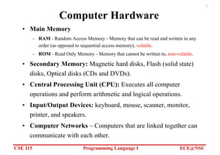 CSE 115 Programming Language I ECE@NSU
5
Computer Hardware
• Main Memory
– RAM - Random Access Memory - Memory that can be read and written in any
order (as opposed to sequential access memory), volatile.
– ROM - Read Only Memory - Memory that cannot be written to, non-volatile.
• Secondary Memory: Magnetic hard disks, Flash (solid state)
disks, Optical disks (CDs and DVDs).
• Central Processing Unit (CPU): Executes all computer
operations and perform arithmetic and logical operations.
• Input/Output Devices: keyboard, mouse, scanner, monitor,
printer, and speakers.
• Computer Networks – Computers that are linked together can
communicate with each other.
 