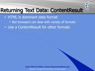 Returning Text Data: ContentResult
 • HTML is dominant data format
    But browsers can deal with variety of formats
 • Use a ContentResult for other formats




              Learn More @ http://www.learnnowonline.com
                 Copyright © by Application Developers Training Company
 