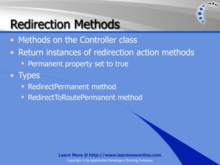 Redirection Methods
• Methods on the Controller class
• Return instances of redirection action methods
   Permanent property set to true
• Types
   RedirectPermanent method
   RedirectToRoutePermanent method




             Learn More @ http://www.learnnowonline.com
                Copyright © by Application Developers Training Company
 