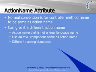 ActionName Attribute
• Normal convention is for controller method name
  to be same as action name
• Can give it a different action name
   Action name that is not a legal language name
   Use an MVC component name as action name
   Different naming standards




             Learn More @ http://www.learnnowonline.com
                Copyright © by Application Developers Training Company
 