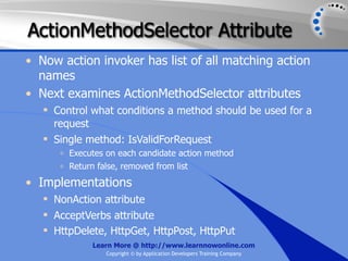 ActionMethodSelector Attribute
• Now action invoker has list of all matching action
  names
• Next examines ActionMethodSelector attributes
    Control what conditions a method should be used for a
     request
    Single method: IsValidForRequest
      o   Executes on each candidate action method
      o   Return false, removed from list

• Implementations
    NonAction attribute
    AcceptVerbs attribute
    HttpDelete, HttpGet, HttpPost, HttpPut
               Learn More @ http://www.learnnowonline.com
                   Copyright © by Application Developers Training Company
 