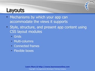 Layouts
• Mechanisms by which your app can
  accommodate the views it supports
• Style, structure, and present app content using
  CSS layout modules
  • Grids
  • Multi-columns
  • Connected frames
  • Flexible boxes




            Learn More @ http://www.learnnowonline.com
               Copyright © by Application Developers Training Company
 
