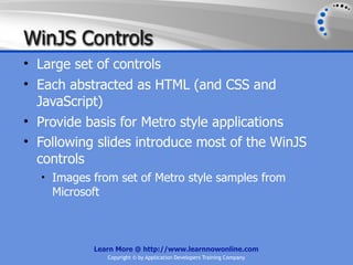 WinJS Controls
• Large set of controls
• Each abstracted as HTML (and CSS and
  JavaScript)
• Provide basis for Metro style applications
• Following slides introduce most of the WinJS
  controls
  • Images from set of Metro style samples from
    Microsoft



           Learn More @ http://www.learnnowonline.com
                Copyright © by Application Developers Training Company
 