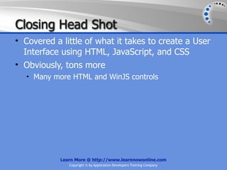 Closing Head Shot
• Covered a little of what it takes to create a User
  Interface using HTML, JavaScript, and CSS
• Obviously, tons more
   • Many more HTML and WinJS controls




            Learn More @ http://www.learnnowonline.com
               Copyright © by Application Developers Training Company
 