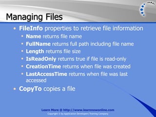 Managing Files
 • FileInfo properties to retrieve file information
       Name returns file name
       FullName returns full path including file name
       Length returns file size
       IsReadOnly returns true if file is read-only
       CreationTime returns when file was created
       LastAccessTime returns when file was last
        accessed
 • CopyTo copies a file


              Learn More @ http://www.learnnowonline.com
                 Copyright © by Application Developers Training Company
 