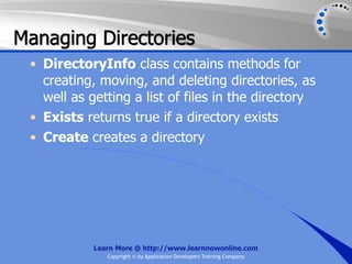 Managing Directories
 • DirectoryInfo class contains methods for
   creating, moving, and deleting directories, as
   well as getting a list of files in the directory
 • Exists returns true if a directory exists
 • Create creates a directory




            Learn More @ http://www.learnnowonline.com
               Copyright © by Application Developers Training Company
 