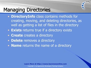 Managing Directories
 • DirectoryInfo class contains methods for
   creating, moving, and deleting directories, as
   well as getting a list of files in the directory
 • Exists returns true if a directory exists
 • Create creates a directory
 • Delete removes a directory
 • Name returns the name of a directory




            Learn More @ http://www.learnnowonline.com
               Copyright © by Application Developers Training Company
 