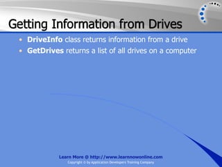 Getting Information from Drives
 • DriveInfo class returns information from a drive
 • GetDrives returns a list of all drives on a computer




             Learn More @ http://www.learnnowonline.com
                Copyright © by Application Developers Training Company
 