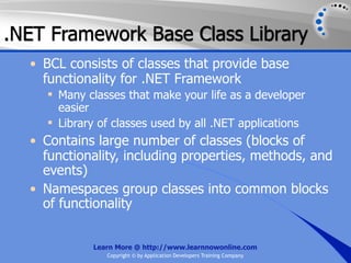 .NET Framework Base Class Library
  • BCL consists of classes that provide base
    functionality for .NET Framework
     Many classes that make your life as a developer
      easier
     Library of classes used by all .NET applications
  • Contains large number of classes (blocks of
    functionality, including properties, methods, and
    events)
  • Namespaces group classes into common blocks
    of functionality


            Learn More @ http://www.learnnowonline.com
               Copyright © by Application Developers Training Company
 
