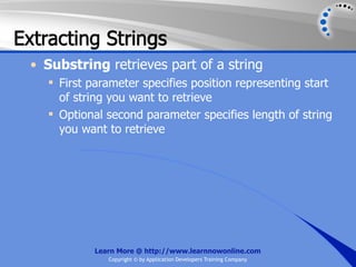Extracting Strings
 • Substring retrieves part of a string
     First parameter specifies position representing start
      of string you want to retrieve
     Optional second parameter specifies length of string
      you want to retrieve




             Learn More @ http://www.learnnowonline.com
                Copyright © by Application Developers Training Company
 