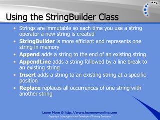 Using the StringBuilder Class
 • Strings are immutable so each time you use a string
   operator a new string is created
 • StringBuilder is more efficient and represents one
   string in memory
 • Append adds a string to the end of an existing string
 • AppendLine adds a string followed by a line break to
   an existing string
 • Insert adds a string to an existing string at a specific
   position
 • Replace replaces all occurrences of one string with
   another string


             Learn More @ http://www.learnnowonline.com
                Copyright © by Application Developers Training Company
 