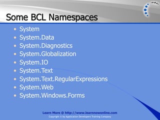 Some BCL Namespaces
 •   System
 •   System.Data
 •   System.Diagnostics
 •   System.Globalization
 •   System.IO
 •   System.Text
 •   System.Text.RegularExpressions
 •   System.Web
 •   System.Windows.Forms

            Learn More @ http://www.learnnowonline.com
               Copyright © by Application Developers Training Company
 