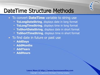 DateTime Structure Methods
 • To convert DateTime variable to string use
       ToLongDateString, displays date in long format
       ToLongTimeString, displays time in long format
       ToShortDateString, displays date in short format
       ToShortTimeString, displays time in short format
 • To find date in future or past use
       AddDays
       AddMonths
       AddYears
       AddHours




               Learn More @ http://www.learnnowonline.com
                  Copyright © by Application Developers Training Company
 