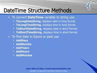 DateTime Structure Methods
 • To convert DateTime variable to string use
       ToLongDateString, displays date in long format
       ToLongTimeString, displays time in long format
       ToShortDateString, displays date in short format
       ToShortTimeString, displays time in short format
 • To find date in future or past use
       AddDays
       AddMonths
       AddYears
       AddHours
       AddMinutes



               Learn More @ http://www.learnnowonline.com
                  Copyright © by Application Developers Training Company
 