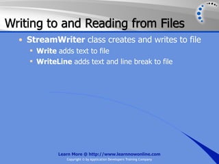 Writing to and Reading from Files
  • StreamWriter class creates and writes to file
     Write adds text to file
     WriteLine adds text and line break to file




            Learn More @ http://www.learnnowonline.com
               Copyright © by Application Developers Training Company
 