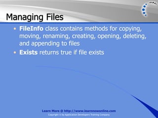 Managing Files
 • FileInfo class contains methods for copying,
   moving, renaming, creating, opening, deleting,
   and appending to files
 • Exists returns true if file exists




           Learn More @ http://www.learnnowonline.com
              Copyright © by Application Developers Training Company
 
