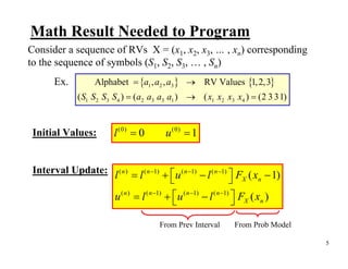 Math Result Needed to Program
Consider a sequence of RVs X = (x1, x2, x3, … , xn) corresponding
to the sequence of symbols (S1, S2, S3, … , Sn)
       Ex.         Alphabet = {a1 , a2 , a3 } → RV Values {1, 2, 3}
              ( S1 S2 S3 S4 ) = ( a2 a3 a3 a1 ) → ( x1 x2 x3 x4 ) = (2 3 31)


 Initial Values:         l (0) = 0         u (0) = 1


 Interval Update: l ( n ) = l ( n −1) + ⎡ u ( n −1) − l ( n −1) ⎤ F ( x − 1)
                                        ⎣                       ⎦ X n
                         u ( n ) = l ( n −1) + ⎡u ( n −1) − l ( n −1) ⎤ FX ( xn )
                                               ⎣                      ⎦

                                         From Prev Interval         From Prob Model

                                                                                      5
 