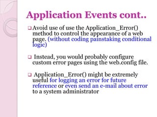 Application Events cont..
 Avoid use   of use the Application_Error()
    method to control the appearance of a web
    page. (without coding painstaking conditional
    logic)

    Instead, you would probably configure
    custom error pages using the web.config file.

    Application_Error() might be extremely
    useful for logging an error for future
    reference or even send an e-mail about error
    to a system administrator
 