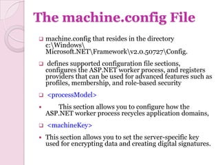 The machine.config File
   machine.config that resides in the directory
    c:Windows
    Microsoft.NETFrameworkv2.0.50727Config.
    defines supported configuration file sections,
    configures the ASP.NET worker process, and registers
    providers that can be used for advanced features such as
    profiles, membership, and role-based security
   <processModel>
      This section allows you to configure how the
    ASP.NET worker process recycles application domains,
   <machineKey>
   This section allows you to set the server-specific key
    used for encrypting data and creating digital signatures.
 