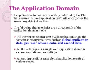 The Application Domain
   An application domain is a boundary enforced by the CLR
    that ensures that one application can’t influence (or see the
    in-memory data) of another.

   The following characteristics are a direct result of the
    application domain mode.

     All the web pages in a single web application share the
     same in-memory resources, such as global application
     data, per-user session data, and cached data.

     All the web pages in a single web application share the
     same core configuration settings.

     All web applications raise global application events at
     various stages.
 