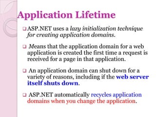 Application Lifetime
  ASP.NET     uses a lazy initialization technique
     for creating application domains.
     Means that the application domain for a web
     application is created the first time a request is
     received for a page in that application.
     An application domain can shut down for a
     variety of reasons, including if the web server
     itself shuts down.
    ASP.NET automatically recycles application
     domains when you change the application.
 