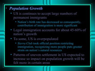 • PPooppuullaattiioonn GGrroowwtthh 
• US is continues to accept large numbers of 
permanent immigrants 
• Nation’s birth rate has decreased so consequently, 
contribution of immigration is more significant 
• Legal immigration accounts for about 45-60% of 
nation’s growth 
• To some, US is overpopulated 
• SSiieerrrraa CClluubb took official position restricting 
immigration, recognizing more people puts greater 
strain on nation’s natural resources 
• Patterns of uneven settlement in US expected to 
increase so impact on population growth will be 
felt more in certain areas 
 