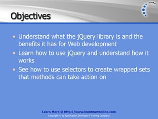 Objectives

• Understand what the jQuery library is and the
  benefits it has for Web development
• Learn how to use jQuery and understand how it
  works
• See how to use selectors to create wrapped sets
  that methods can take action on




          Learn More @ http://www.learnnowonline.com
             Copyright © by Application Developers Training Company
 