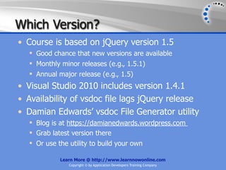 Which Version?
• Course is based on jQuery version 1.5
   Good chance that new versions are available
   Monthly minor releases (e.g., 1.5.1)
   Annual major release (e.g., 1.5)
• Visual Studio 2010 includes version 1.4.1
• Availability of vsdoc file lags jQuery release
• Damian Edwards’ vsdoc File Generator utility
   Blog is at https://damianedwards.wordpress.com
   Grab latest version there
   Or use the utility to build your own

           Learn More @ http://www.learnnowonline.com
              Copyright © by Application Developers Training Company
 
