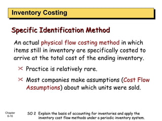Inventory Costing An actual  physical flow costing method  in which items still in inventory are specifically costed to arrive at the total cost of the ending inventory. Practice is relatively rare. Most companies make assumptions ( Cost Flow Assumptions ) about which units were sold. Specific Identification Method SO 2  Explain the basis of accounting for inventories and apply the  inventory cost flow methods under a periodic inventory system. 