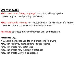 What is SQL?
•SQL (Structured Query Language) is a standard language for
accessing and manipulating databases.
•SQL commands are used to create, transform and retrieve information
from Relational Database Management Systems
•also used to create interface between user and database.
•Need for SQL
• SQL commands are used to implement the following;
•SQL can retrieve ,insert ,update ,delete records
•SQL can create new databases
•SQL can create new tables in a database
•SQL can create views in a database
 