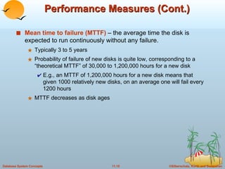 Performance Measures (Cont.) Mean time to failure (MTTF)  – the average time the disk is expected to run continuously without any failure. Typically 3 to 5 years Probability of failure of new disks is quite low, corresponding to a “theoretical MTTF” of 30,000 to 1,200,000 hours for a new disk E.g., an MTTF of 1,200,000 hours for a new disk means that given 1000 relatively new disks, on an average one will fail every 1200 hours MTTF decreases as disk ages 