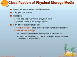 Classification of Physical Storage Media Speed with which data can be accessed Cost per unit of data Reliability data loss on power failure or system crash physical failure of the storage device Can differentiate storage into: volatile storage :  loses contents when power is switched off non-volatile storage :  Contents persist even when power is switched off.  Includes secondary and tertiary storage, as well as batter-backed up main-memory. 