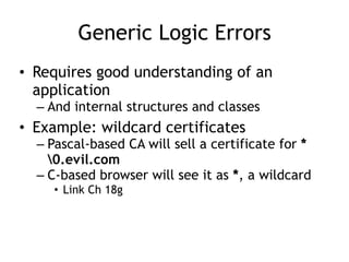 Generic Logic Errors
• Requires good understanding of an
application
– And internal structures and classes
• Example: wildcard certificates
– Pascal-based CA will sell a certificate for *
0.evil.com
– C-based browser will see it as *, a wildcard
• Link Ch 18g
 