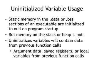 Uninitialized Variable Usage
• Static memory in the .data or .bss
sections of an executable are initialized
to null on program startup
• But memory on the stack or heap is not
• Uninitializes variables will contain data
from previous function calls
• Argument data, saved registers, or local
variables from previous function calls
 