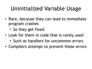 Uninitialized Variable Usage
• Rare, because they can lead to immediate
program crashes
• So they get fixed
• Look for them in code that is rarely used
• Such as handlers for uncommon errors
• Compilers attempt to prevent these errors
 