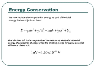 We now include electric potential energy as part of the total
energy that an object can have:
EUkxmghImvE ++++= 2
2
12
2
12
2
1
ω
One electron volt is the magnitude of the amount by which the potential
energy of an electron changes when the electron moves through a potential
difference of one volt.
V1060.1eV1 19−
×=
Energy Conservation
 
