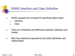 February 11, 2024 ADBS: OODB 10
ODMG Interface and Class Definition
 ODMG supports two concepts for specifying object types:
 Interface
 Class
 There are similarities and differences between interfaces and
classes
 Both have behaviors (operations) and state (attributes and
relationships)
 
