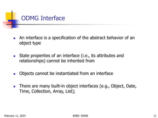 February 11, 2024 ADBS: OODB 11
ODMG Interface
 An interface is a specification of the abstract behavior of an
object type
 State properties of an interface (i.e., its attributes and
relationships) cannot be inherited from
 Objects cannot be instantiated from an interface
 There are many built-in object interfaces (e.g., Object, Date,
Time, Collection, Array, List);
 