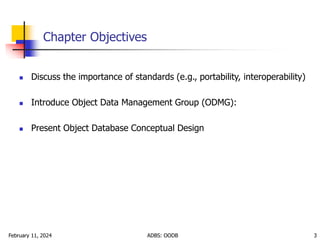 February 11, 2024 ADBS: OODB 3
Chapter Objectives
 Discuss the importance of standards (e.g., portability, interoperability)
 Introduce Object Data Management Group (ODMG):
 Present Object Database Conceptual Design
 