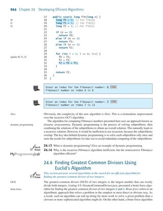 864 Chapter 24 Developing Efficient Algorithms
✓Point✓Check
Key
Point
17 public static long fib(long n) {
18 // For fib(0)
19 // For fib(1)
20 long f2 = 1; // For fib(2)
21
22 if (n == 0)
23 return f0;
24 else if (n == 1)
25 return f1;
26 else if (n == 2)
27 return f2;
28
29 for (int i = 3; i <= n; i++) {
30 f0 = f1;
31 f1 = f2;
32
33 }
34
35 return f2;
36 }
37 }
f2 = f0 + f1;
long f1 = 1;
long f0 = 0;f0
f1
f2
update f0, f1, f2
Enter an index for the Fibonacci number:
Fibonacci number at index 6 is 8
6
Enter an index for the Fibonacci number:
Fibonacci number at index 7 is 13
7
Obviously, the complexity of this new algorithm is O(n). This is a tremendous improvement
over the recursive algorithm.
The algorithm for computing Fibonacci numbers presented here uses an approach known as
dynamic programming. Dynamic programming is the process of solving subproblems, then
combining the solutions of the subproblems to obtain an overall solution. This naturally leads to
a recursive solution. However, it would be inefficient to use recursion, because the subproblems
overlap. The key idea behind dynamic programming is to solve each subproblem only once and
store the results for subproblems for later use to avoid redundant computing of the subproblems.
24.13 What is dynamic programming? Give an example of dynamic programming.
24.14 Why is the recursive Fibonacci algorithm inefficient, but the nonrecursive Fibonacci
algorithm efficient?
24.6 Finding Greatest Common Divisors Using
Euclid’s Algorithm
This section presents several algorithms in the search for an efficient algorithm for
finding the greatest common divisor of two integers.
The greatest common divisor (GCD) of two integers is the largest number that can evenly
divide both integers. Listing 4.9, GreatestCommonDivisor.java, presented a brute-force algo-
rithm for finding the greatest common divisor of two integers m and n. Brute force refers to an
algorithmic approach that solves a problem in the simplest or most direct or obvious way. As
a result, such an algorithm can end up doing far more work to solve a given problem than a
cleverer or more sophisticated algorithm might do. On the other hand, a brute-force algorithm
O(2n
)
O(n)
dynamic programming
GCD
brute force
 