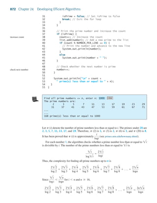 872 Chapter 24 Developing Efficient Algorithms
31 isPrime = false; // Set isPrime to false
32 break; // Exit the for loop
33 }
34 }
35
36 // Print the prime number and increase the count
37 if (isPrime) {
38 count++; // Increase the count
39 list.add(number); // Add a new prime to the list
40 if (count % NUMBER_PER_LINE == 0) {
41 // Print the number and advance to the new line
42 System.out.println(number);
43 }
44 else
45 System.out.print(number + " ");
46 }
47
48 // Check whether the next number is prime
49 number++;
50 }
51
52 System.out.println("n" + count +
53 " prime(s) less than or equal to " + n);
54 }
55 }
increase count
check next number
Find all prime numbers <= n, enter n:
The prime numbers are:
2 3 5 7 11 13 17 19 23 29
31 37 41 43 47 53 59 61 67 71
...
...
168 prime(s) less than or equal to 1000
1000
Let (i) denote the number of prime numbers less than or equal to i. The primes under 20 are
2, 3, 5, 7, 11, 13, 17, and 19. Therefore, (2) is 1, (3) is 2, (6) is 3, and (20) is 8.
It has been proved that (i) is approximately (see primes.utm.edu/howmany.shtml).
For each number i, the algorithm checks whether a prime number less than or equal to
is divisible by i. The number of the prime numbers less than or equal to is
Thus, the complexity for finding all prime numbers up to n is
Since for and
222
log 2
+
223
log 3
+
224
log 4
+
225
log 5
+
226
log 6
+
227
log 7
+
228
log 8
+ . . . +
22n
logn
6
2n2n
logn
n Ն 16,i 6 n
2i
logi
6
2n
logn
222
log 2
+
223
log 3
+
224
log 4
+
225
log 5
+
226
log 6
+
227
log 7
+
228
log 8
+ . . . +
22n
logn
2i
log2i
=
22i
logi
2i
2i
i
logi
p
pppp
p
 
