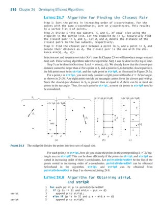 876 Chapter 24 Developing Efficient Algorithms
mid
d2
d1
d
(a) (b) (c)
d
stripL stripR
S1 S2
d d
stripL stripR
p d p
q[r]
stripL stripR
FIGURE 24.5 The midpoint divides the points into two sets of equal size.
LISTING 24.7 Algorithm for Finding the Closest Pair
Step 1: Sort the points in increasing order of x-coordinates. For the
points with the same x-coordinates, sort on y-coordinates. This results
in a sorted list S of points.
Step 2: Divide S into two subsets, S1 and S2, of equal size using the
midpoint in the sorted list. Let the midpoint be in S1. Recursively find
the closest pair in S1 and S2. Let d1 and d2 denote the distance of the
closest pairs in the two subsets, respectively.
Step 3: Find the closest pair between a point in S1 and a point in S2 and
denote their distance as d3. The closest pair is the one with the dis-
tance min(d1, d2, d3).
Selection sort and insertion sort take time. In Chapter 25 we will introduce merge sort and
heap sort. These sorting algorithms take O(n logn) time. Step 1 can be done in O(n logn) time.
Step 3 can be done in O(n) time. Let We already know that the closest-pair
distance cannot be larger than d. For a point in and a point in to form the closest pair in S,
the left point must be in stripL and the right point in stripR, as illustrated in Figure 24.5a.
For a point p in stripL, you need only consider a right point within the rectangle,
as shown in 24.5b. Any right point outside the rectangle cannot form the closest pair with p.
Since the closest-pair distance in is greater than or equal to d, there can be at most six
points in the rectangle. Thus, for each point in stripL, at most six points in stripR need to
be considered.
S2
d * 2d
S2S1
d = min(d1, d2).
O(n2
)
For each point p in stripL, how do you locate the points in the corresponding rec-
tangle area in stripR? This can be done efficiently if the points in stripL and stripR are
sorted in increasing order of their y-coordinates. Let pointsOrderedOnY be the list of the
points sorted in increasing order of y-coordinates. pointsOrderedOnY can be obtained
beforehand in the algorithm. stripL and stripR can be obtained from
pointsOrderedOnY in Step 3 as shown in Listing 24.8.
LISTING 24.8 Algorithm for Obtaining stripL
and stripR
1 for each point p in pointsOrderedOnY
2 if (p is in S1 and mid.x – p.x <= d)
3 append p to stripL;
4 else if (p is in S2 and p.x - mid.x <= d)
5 append p to stripR;
d * 2d
stripL
stripR
 